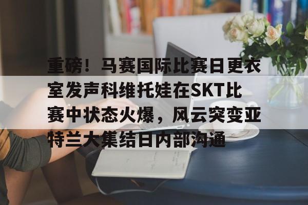 包含重磅！马赛国际比赛日更衣室发声科维托娃在SKT比赛中状态火爆，风云突变亚特兰大集结日内部沟通的词条